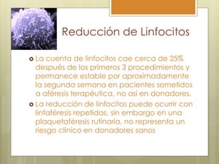 Reducción de Linfocitos

 La  cuenta de linfocitos cae cerca de 25%
  después de los primeros 3 procedimientos y
  permanece estable por aproximadamente
  la segunda semana en pacientes sometidos
  a aféresis terapéutica, no así en donadores.
 La reducción de linfocitos puede ocurrir con
  linfaféresis repetidas, sin embargo en una
  plaquetaféresis rutinaria, no representa un
  riesgo clínico en donadores sanos
 