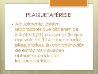 PLAQUETAFÉRESIS
•   Actualmente, existen
    separadores que obtienen de
    3.0-7.0x10(11) plaquetas (lo que
    equivale de 3-14 concentrados
    plaquetarios), sin contaminación
    de eritrocitos y pueden
    obtenerse productos
    leucorreducidos.
 