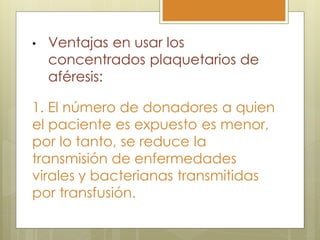 •   Ventajas en usar los
    concentrados plaquetarios de
    aféresis:

1. El número de donadores a quien
el paciente es expuesto es menor,
por lo tanto, se reduce la
transmisión de enfermedades
virales y bacterianas transmitidas
por transfusión.
 