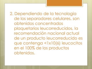 2. Dependiendo de la tecnología
   de los separadores celulares, son
   obtenidos concentrados
   plaquetarios leucorreducidos, la
   recomendación nacional actual
   de un producto leucorreducido es
   que contenga <1x10(6) leucocitos
   en el 100% de los productos
   obtenidos.
 