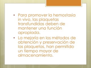 • Para promover la hemostasia
  in vivo, las plaquetas
  transfundidas deben de
  mantener una función
  apropiada.
• La mejoría en los métodos de
  obtención y preservación de
  las plaquetas, han permitido
  un tiempo mayor de
  almacenamiento.
 