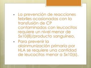•   La prevención de reacciones
    febriles ocasionadas con la
    transfusión de CP
    contaminados con leucocitos
    requiere un nivel menor de
    5x10(8)/producto sanguíneo.
•   Para prevenir la
    aloinmunización primaria por
    HLA se requiere una cantidad
    de leucocitos menor a 5x10(6).
 