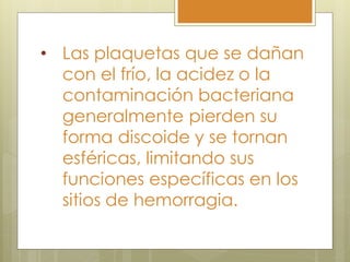 • Las plaquetas que se dañan
  con el frío, la acidez o la
  contaminación bacteriana
  generalmente pierden su
  forma discoide y se tornan
  esféricas, limitando sus
  funciones específicas en los
  sitios de hemorragia.
 