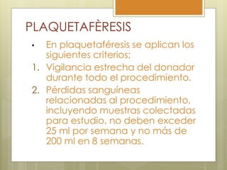 PLAQUETAFÈRESIS
•  En plaquetaféresis se aplican los
   siguientes criterios:
1. Vigilancia estrecha del donador
   durante todo el procedimiento.
2. Pérdidas sanguíneas
   relacionadas al procedimiento,
   incluyendo muestras colectadas
   para estudio, no deben exceder
   25 ml por semana y no más de
   200 ml en 8 semanas.
 