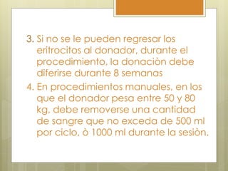 3. Si no se le pueden regresar los
   eritrocitos al donador, durante el
   procedimiento, la donaciòn debe
   diferirse durante 8 semanas
4. En procedimientos manuales, en los
   que el donador pesa entre 50 y 80
   kg, debe removerse una cantidad
   de sangre que no exceda de 500 ml
   por ciclo, ò 1000 ml durante la sesiòn.
 