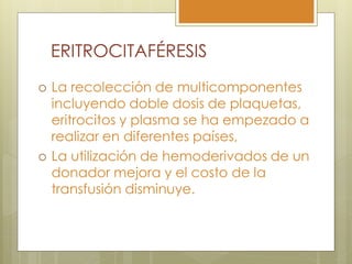 ERITROCITAFÉRESIS
   La recolección de multicomponentes
    incluyendo doble dosis de plaquetas,
    eritrocitos y plasma se ha empezado a
    realizar en diferentes países,
   La utilización de hemoderivados de un
    donador mejora y el costo de la
    transfusión disminuye.
 
