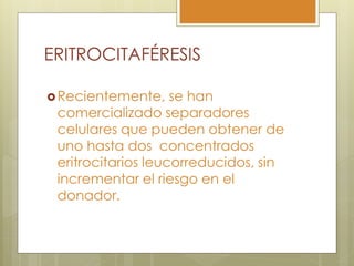 ERITROCITAFÉRESIS

 Recientemente,    se han
 comercializado separadores
 celulares que pueden obtener de
 uno hasta dos concentrados
 eritrocitarios leucorreducidos, sin
 incrementar el riesgo en el
 donador.
 