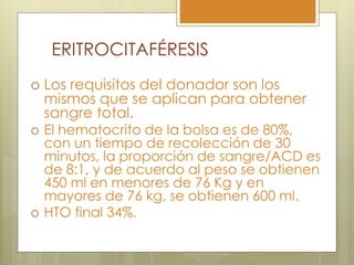ERITROCITAFÉRESIS
   Los requisitos del donador son los
    mismos que se aplican para obtener
    sangre total.
   El hematocrito de la bolsa es de 80%,
    con un tiempo de recolección de 30
    minutos, la proporción de sangre/ACD es
    de 8:1, y de acuerdo al peso se obtienen
    450 ml en menores de 76 Kg y en
    mayores de 76 kg, se obtienen 600 ml.
   HTO final 34%.
 