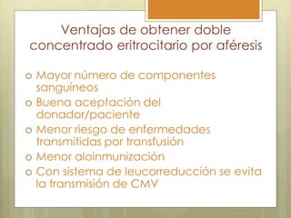 Ventajas de obtener doble
concentrado eritrocitario por aféresis

   Mayor número de componentes
    sanguíneos
   Buena aceptación del
    donador/paciente
   Menor riesgo de enfermedades
    transmitidas por transfusión
   Menor aloinmunización
   Con sistema de leucorreducción se evita
    la transmisión de CMV
 