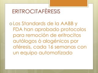 ERITROCITAFÈRESIS

 Los
    Standards de la AABB y
 FDA han aprobado protocolos
 para remoción de eritrocitos
 autólogos ò alogénicos por
 aféresis, cada 16 semanas con
 un equipo automatizado
 