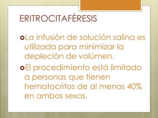 ERITROCITAFÈRESIS

La   infusiòn de solución salina es
 utilizada para minimizar la
 depleciòn de volùmen.
El procedimiento está limitado
 a personas que tienen
 hematocritos de al menos 40%
 en ambos sexos.
 