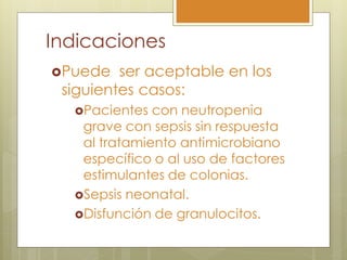 Indicaciones
Puede   ser aceptable en los
 siguientes casos:
  Pacientes  con neutropenia
   grave con sepsis sin respuesta
   al tratamiento antimicrobiano
   específico o al uso de factores
   estimulantes de colonias.
  Sepsis neonatal.
  Disfunción de granulocitos.
 