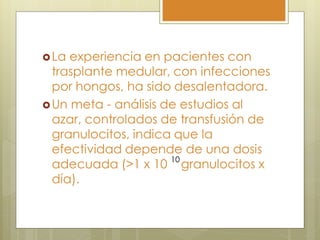  La experiencia en pacientes con
  trasplante medular, con infecciones
  por hongos, ha sido desalentadora.
 Un meta - análisis de estudios al
  azar, controlados de transfusión de
  granulocitos, indica que la
  efectividad depende de una dosis
  adecuada (>1 x 10 10 granulocitos x
  día).
 