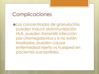 Complicaciones
 Losconcentrados de granulocitos
 pueden inducir aloinmunización
 HLA, pueden transmitir infección
 por citomegalovirus y si no están
 irradiados, pueden causar
 enfermedad injerto vs huesped en
 pacientes susceptibles.
 