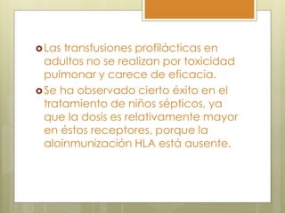  Las transfusiones profilácticas en
  adultos no se realizan por toxicidad
  pulmonar y carece de eficacia.
 Se ha observado cierto éxito en el
  tratamiento de niños sépticos, ya
  que la dosis es relativamente mayor
  en éstos receptores, porque la
  aloinmunización HLA está ausente.
 