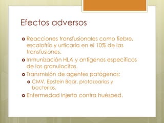 Efectos adversos
 Reacciones   transfusionales como fiebre,
  escalofrío y urticaria en el 10% de las
  transfusiones.
 Inmunización HLA y antígenos específicos
  de los granulocitos.
 Transmisión de agentes patógenos:
    CMV, Epstein Baar, protozoarios y
     bacterias.
 Enfermedad    injerto contra huésped.
 