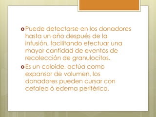  Puede   detectarse en los donadores
  hasta un año después de la
  infusión, facilitando efectuar una
  mayor cantidad de eventos de
  recolección de granulocitos.
 Es un coloide, actúa como
  expansor de volumen, los
  donadores pueden cursar con
  cefalea ò edema periférico.
 