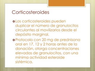 Corticosteroides
 Los  corticosteroides pueden
  duplicar el número de granulocitos
  circulantes al movilizarlos desde el
  depósito marginal.
 Protocolo con 20 mg de prednisona
  oral en 17, 12 y 2 horas antes de la
  donación, otorga concentraciones
  elevadas de granulocitos, con una
  mínima actividad esteroide
  sistémica.
 