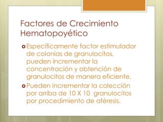 Factores de Crecimiento
Hematopoyético
 Específicamente   factor estimulador
  de colonias de granulocitos,
  pueden incrementar la
  concentración y obtención de
  granulocitos de manera eficiente.
 Pueden incrementar la colección
  por arriba de 10 X 10 granulocitos
  por procedimiento de aféresis.
 