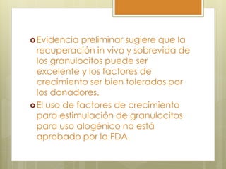  Evidencia  preliminar sugiere que la
  recuperación in vivo y sobrevida de
  los granulocitos puede ser
  excelente y los factores de
  crecimiento ser bien tolerados por
  los donadores.
 El uso de factores de crecimiento
  para estimulación de granulocitos
  para uso alogénico no está
  aprobado por la FDA.
 