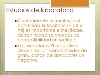 Estudios de laboratorio
  Contenido  de eritrocitos; si el
   contenido eritrocitario (+ de 2
   ml) es importante e inevitable,
   deben realizarse pruebas de
   compatibilidad eritrocitaria.
  Los receptores Rh negativos
   deben recibir concentrados de
   granulocitos de donadores Rh
   negativo.
 