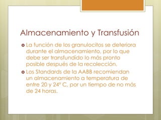 Almacenamiento y Transfusión
 La función de los granulocitos se deteriora
  durante el almacenamiento, por lo que
  debe ser transfundido lo más pronto
  posible después de la recolección.
 Los Standards de la AABB recomiendan
  un almacenamiento a temperatura de
  entre 20 y 24º C, por un tiempo de no más
  de 24 horas.
 