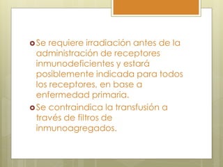  Se  requiere irradiación antes de la
  administración de receptores
  inmunodeficientes y estará
  posiblemente indicada para todos
  los receptores, en base a
  enfermedad primaria.
 Se contraindica la transfusión a
  través de filtros de
  inmunoagregados.
 
