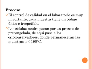 Proceso
 El control de calidad en el laboratorio es muy
  importante, cada muestra tiene un código
  único e irrepetible.
 Las células madre pasan por un proceso de
  precongelado, de aquí pasa a los
  crioconservadores, donde permanecerán las
  muestras a < 196°C.
 
