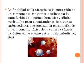  La finalidad de la aféresis es la extracción de
 un componente sanguíneo destinado a la
 transfusión ( plaquetas, hematíes , células
 madre…) o para el tratamiento de algunas
 enfermedades que precisen la eliminación de
 un componente tóxico de la sangre ( tóxicos,
 parásitos como el caso extremo de paludismo,
 etc.).
 