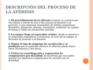 DESCRIPCIÓN DEL PROCESO DE
LA AFÉRESIS

 1. El procedimiento de la aféresis consiste en conectar por
 vía venosa a través de uno o dos accesos al donante o al
 paciente, a una máquina separadora de células sanguíneas
 (hematíes, plaquetas, plasma, leucocitos), mediante un equipo
 de bolsas y tubos de recolección estériles.
 2. La sangre llega al separador celular, donde se procesa y
 se selecciona el producto a recolectar, el resto de la sangre es
 devuelta al paciente o al donante.
 3. Según el tipo de máquina de recolección y el
 producto que se pretende obtener, la aféresis puede durar
 entre 30 minutos y dos horas.
 4. Utiliza la centrifugación y separación de
 componentes por densidad, de tal forma que nos podrá
 separar los siguientes componentes de acuerdo con su
 densidad.
 