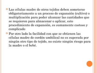  Las células madre de otros tejidos deben someterse
  obligatoriamente a un proceso de expansión (cultivo) o
  multiplicación para poder alcanzar las cantidades que
  se requieren para almacenar o aplicar, este
  procedimiento de expansión, es sumamente costoso y
  complicado
 Por otro lado la facilidad con que se obtienen las
  células madre de cordón umbilical no es superada por
  ningún otro tipo de tejido, no existe ningún riesgo para
  la madre o el bebé.
 