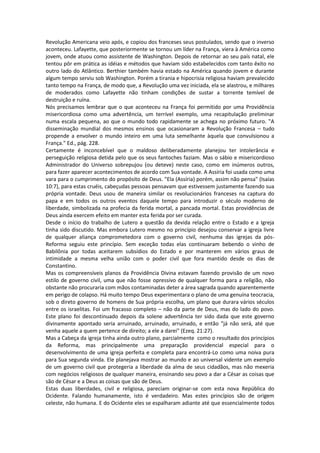Revolução Americana veio após, e copiou dos franceses seus postulados, sendo que o inverso
aconteceu. Lafayette, que posteriormente se tornou um líder na França, viera à América como
jovem, onde atuou como assistente de Washington. Depois de retornar ao seu país natal, ele
tentou pôr em prática as idéias e métodos que haviam sido estabelecidos com tanto êxito no
outro lado do Atlântico. Berthier também havia estado na América quando jovem e durante
algum tempo serviu sob Washington. Porém a tirania e hipocrisia religiosa haviam prevalecido
tanto tempo na França, de modo que, a Revolução uma vez iniciada, ela se alastrou, e milhares
de moderados como Lafayette não tinham condições de sustar a torrente temível de
destruição e ruína.
Nós precisamos lembrar que o que aconteceu na França foi permitido por uma Providência
misericordiosa como uma advertência, um terrível exemplo, uma recapitulação preliminar
numa escala pequena, ao que o mundo todo rapidamente se achega no próximo futuro. "A
disseminação mundial dos mesmos ensinos que ocasionaram a Revolução Francesa – tudo
propende a envolver o mundo inteiro em uma luta semelhante àquela que convulsionou a
França." Ed., pág. 228.
Certamente é inconcebível que o maldoso deliberadamente planejou ter intolerância e
perseguição religiosa detida pelo que os seus fantoches faziam. Mas o sábio e misericordioso
Administrador do Universo sobrepujou (ou deteve) neste caso, como em inúmeros outros,
para fazer aparecer acontecimentos de acordo com Sua vontade. A Assíria foi usada como uma
vara para o cumprimento do propósito de Deus. "Ela (Assíria) porém, assim não pensa" (Isaías
10:7), para estas cruéis, cabeçudas pessoas pensavam que estivessem justamente fazendo sua
própria vontade. Deus usou de maneira similar os revolucionários franceses na captura do
papa e em todos os outros eventos daquele tempo para introduzir o século moderno de
liberdade, simbolizada na profecia da ferida mortal, a pancada mortal. Estas providências de
Deus ainda exercem efeito em manter esta ferida por ser curada.
Desde o início do trabalho de Lutero a questão da devida relação entre o Estado e a Igreja
tinha sido discutido. Mas embora Lutero mesmo no princípio desejou conservar a igreja livre
de qualquer aliança comprometedora com o governo civil, nenhuma das igrejas da pós-
Reforma seguiu este princípio. Sem exceção todas elas continuaram bebendo o vinho de
Babilônia por todas aceitarem subsídios do Estado e por manterem em vários graus de
intimidade a mesma velha união com o poder civil que fora mantido desde os dias de
Constantino.
Mas os compreensíveis planos da Providência Divina estavam fazendo provisão de um novo
estilo de governo civil, uma que não fosse opressivo de qualquer forma para a religião, não
obstante não procuraria com mãos contaminadas deter a área sagrada quando aparentemente
em perigo de colapso. Há muito tempo Deus experimentara o plano de uma genuína teocracia,
sob o direto governo de homens de Sua própria escolha, um plano que durara vários séculos
entre os israelitas. Foi um fracasso completo – não da parte de Deus, mas do lado do povo.
Este plano foi descontinuado depois da solene advertência ter sido dada que este governo
divinamente apontado seria arruinado, arruinado, arruinado, e então "já não será, até que
venha aquele a quem pertence de direito; a ele a darei" (Ezeq. 21:27).
Mas a Cabeça da igreja tinha ainda outro plano, parcialmente como o resultado dos princípios
da Reforma, mas principalmente uma preparação providencial especial para o
desenvolvimento de uma igreja perfeita e completa para encontrá-Lo como uma noiva pura
para Sua segunda vinda. Ele planejava mostrar ao mundo e ao universal vidente um exemplo
de um governo civil que protegeria a liberdade da alma de seus cidadãos, mas não mexeria
com negócios religiosos de qualquer maneira, ensinando seu povo a dar a César as coisas que
são de César e a Deus as coisas que são de Deus.
Estas duas liberdades, civil e religiosa, pareciam originar-se com esta nova República do
Ocidente. Falando humanamente, isto é verdadeiro. Mas estes princípios são de origem
celeste, não humana. E do Ocidente eles se espalharam adiante até que essencialmente todos
 