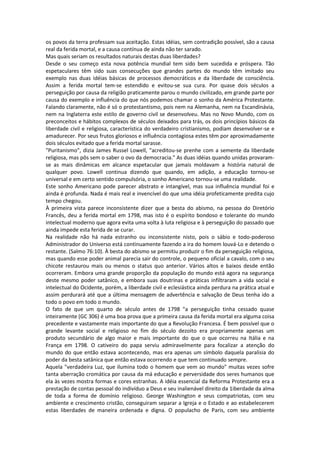 os povos da terra professam sua aceitação. Estas idéias, sem contradição possível, são a causa
real da ferida mortal, e a causa contínua de ainda não ter sarado.
Mas quais seriam os resultados naturais destas duas liberdades?
Desde o seu começo esta nova potência mundial tem sido bem sucedida e próspera. Tão
espetaculares têm sido suas consecuções que grandes partes do mundo têm imitado seu
exemplo nas duas idéias básicas de processos democráticos e da liberdade de consciência.
Assim a ferida mortal tem-se estendido e evitou-se sua cura. Por quase dois séculos a
perseguição por causa da religião praticamente parou o mundo civilizado, em grande parte por
causa do exemplo e influência do que nós podemos chamar o sonho da América Protestante.
Falando claramente, não é só o protestantismo, pois nem na Alemanha, nem na Escandinávia,
nem na Inglaterra este estilo de governo civil se desenvolveu. Mas no Novo Mundo, com os
preconceitos e hábitos complexos de séculos deixados para trás, os dois princípios básicos da
liberdade civil e religiosa, característica do verdadeiro cristianismo, podiam desenvolver-se e
amadurecer. Por seus frutos gloriosos e influência contagiosa estes têm por aproximadamente
dois séculos evitado que a ferida mortal sarasse.
"Puritanismo", dizia James Russel Lowell, "acreditou-se prenhe com a semente da liberdade
religiosa, mas pôs sem o saber o ovo da democracia." As duas idéias quando unidas provaram-
se as mais dinâmicas em alcance espetacular que jamais moldavam a história natural de
qualquer povo. Lowell continua dizendo que quando, em adição, a educação tornou-se
universal e em certo sentido compulsória, o sonho Americano tornou-se uma realidade.
Este sonho Americano pode parecer abstrato e intangível, mas sua influência mundial foi e
ainda é profunda. Nada é mais real e invencível do que uma idéia profeticamente predita cujo
tempo chegou.
À primeira vista parece inconsistente dizer que a besta do abismo, na pessoa do Diretório
Francês, deu a ferida mortal em 1798, mas isto é o espírito bondoso e tolerante do mundo
intelectual moderno que agora evita uma volta à luta religiosa e à perseguição do passado que
ainda impede esta ferida de se curar.
Na realidade não há nada estranho ou inconsistente nisto, pois o sábio e todo-poderoso
Administrador do Universo está continuamente fazendo a ira do homem louvá-Lo e detendo o
restante. (Salmo 76:10). À besta do abismo se permitiu produzir o fim da perseguição religiosa,
mas quando esse poder animal parecia sair do controle, o pequeno oficial a cavalo, com o seu
chicote restaurou mais ou menos o status quo anterior. Vários altos e baixos desde então
ocorreram. Embora uma grande proporção da população do mundo está agora na segurança
deste mesmo poder satânico, e embora suas doutrinas e práticas infiltraram a vida social e
intelectual do Ocidente, porém, a liberdade civil e eclesiástica ainda perdura na prática atual e
assim perdurará até que a última mensagem de advertência e salvação de Deus tenha ido a
todo o povo em todo o mundo.
O fato de que um quarto de século antes de 1798 "a perseguição tinha cessado quase
inteiramente (GC 306) é uma boa prova que a primeira causa da ferida mortal era alguma coisa
precedente e vastamente mais importante do que a Revolução Francesa. É bem possível que o
grande levante social e religioso no fim do século dezoito era propriamente apenas um
produto secundário de algo maior e mais importante do que o que ocorreu na Itália e na
França em 1798. O cativeiro do papa serviu admiravelmente para focalizar a atenção do
mundo do que então estava acontecendo, mas era apenas um símbolo daquela paralisia do
poder da besta satânica que então estava ocorrendo e que tem continuado sempre.
Aquela "verdadeira Luz, que ilumina todo o homem que vem ao mundo" muitas vezes sofre
tanta aberração cromática por causa da má educação e perversidade dos seres humanos que
ela às vezes mostra formas e cores estranhas. A idéia essencial da Reforma Protestante era a
prestação de contas pessoal do indivíduo a Deus e seu inalienável direito da 1iberdade da alma
de toda a forma de domínio religioso. George Washington e seus compatriotas, com seu
ambiente e crescimento cristão, conseguiram separar a Igreja e o Estado e ao estabelecerem
estas liberdades de maneira ordenada e digna. O populacho de Paris, com seu ambiente
 
