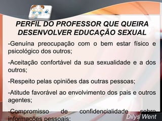 PERFIL DO PROFESSOR QUE QUEIRA
  DESENVOLVER EDUCAÇÃO SEXUAL
-Genuína preocupação com o bem estar físico e
psicológico dos outros;
-Aceitação confortável da sua sexualidade e a dos
outros;
-Respeito pelas opiniões das outras pessoas;
-Atitude favorável ao envolvimento dos pais e outros
agentes;
-Compromisso     de      confidencialidade    sobre
informações pessoais;                    Dilys Went
 