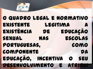 O quadro legal e normativo
existente     legitima     a
existência   de     educação
sexual     nas       escolas
portuguesas,           como
componente                da
educação, incentiva o seu
desenvolvimento e atribui
 