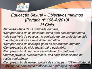 Educação Sexual – Objectivos mínimos
           (Portaria nº 196-A/2010)
                    3º Ciclo
•Dimensão ética da sexualidade humana;
•Compreensão da sexualidade como uma das componentes
mais sensíveis da pessoa, no contexto de um projecto de vida
que integre valores e uma dimensão ética;
•Compreensão da fisiologia geral da reprodução humana;
•Compreensão do ciclo menstrual e ovulatório;
•Compreensão do uso e acessibilidade dos métodos
contraceptivos e, sumariamente, dos seus mecanismos de
acção e tolerância;
•Compreensão da epidemiologia das principais IST em Portugal
e no mundo, bem como métodos de prevenção. Saber como se
 