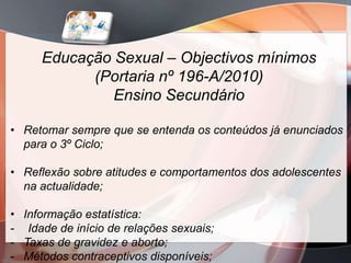 Educação Sexual – Objectivos mínimos
           (Portaria nº 196-A/2010)
              Ensino Secundário

• Retomar sempre que se entenda os conteúdos já enunciados
  para o 3º Ciclo;

• Reflexão sobre atitudes e comportamentos dos adolescentes
  na actualidade;

• Informação estatística:
- Idade de início de relações sexuais;
- Taxas de gravidez e aborto;
- Métodos contraceptivos disponíveis;
 