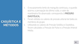 CASUÍSTICA E
MÉTODOS
4. O esvaziamento lento do manguito continuou, e quando
ocorreu a percepção do último ruído, o valor do
manômetro foi observado: correspondia à PRESSÃO
DIASTÓLICA;
5. Foram obtidos os valores de pressão arterial de todos os
membros do grupo;
6. Utilizando os valores de Pressão Sistólica e Diastólica,
foram calculados a Pressão de Pulso e a Pressão Arterial
Média.
12
 