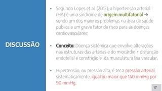 DISCUSSÃO
▪ Segundo Lopes et al. (2012), a hipertensão arterial
(HA) é uma síndrome de origem multifatorial 
sendo um dos maiores problemas na área de saúde
pública e um grave fator de risco para as doenças
cardiovasculares;
▪ Conceito: Doença sistêmica que envolve alterações
nas estruturas das artérias e do miocárdio + disfunção
endotelial e constrição e da musculatura lisa vascular.
▪ Hipertensão, ou pressão alta, é ter a pressão arterial,
sistematicamente, igual ou maior que 140 mmHg por
90 mmHg;
17
 