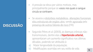 DISCUSSÃO
▪ A pressão se eleva por vários motivos, mas
principalmente porque os vasos nos quais o sangue
circula se contraem;
▪ Se associa a distúrbios metabólicos, alterações funcionais
e/ou estruturais de orgãos-alvo, sendo agravada pela
presença de outros fatores de risco (FR).
▪ Segundo Péres et al. (2003), as doenças crônicas não-
transmissíveis, dentre elas a hipertensão arterial,
apresentaram um aumento significativo nas últimas
décadas, podendo ser atribuído à:
a) Maior longevidade da população;
b) Modificações ocorridas em seu estilo de vida. 18
 