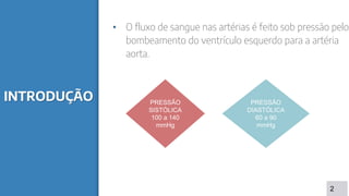 INTRODUÇÃO
• O fluxo de sangue nas artérias é feito sob pressão pelo
bombeamento do ventrículo esquerdo para a artéria
aorta.
2
PRESSÃO
SISTÓLICA
100 a 140
mmHg
PRESSÃO
DIASTÓLICA
60 a 90
mmHg
 