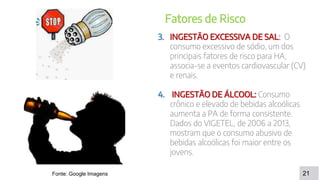 DISCUSSÃO
21
Fatores de Risco
3. INGESTÃO EXCESSIVA DE SAL: O
consumo excessivo de sódio, um dos
principais fatores de risco para HA,
associa-se a eventos cardiovascular (CV)
e renais.
4. INGESTÃO DE ÁLCOOL: Consumo
crônico e elevado de bebidas alcoólicas
aumenta a PA de forma consistente.
Dados do VIGETEL, de 2006 a 2013,
mostram que o consumo abusivo de
bebidas alcoólicas foi maior entre os
jovens.
Fonte: Google Imagens
 