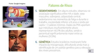 DISCUSSÃO
22
Fatores de Risco
5. SEDENTARISMO: Em alguns estudos, observou-se
associação significativa entre HA e idade, sexo
masculino, sobrepeso, adiposidade central,
sedentarismo nos momentos de folga e durante o
trabalho, escolaridade inferior a 8 anos e renda per
capita < 3 salários mínimos. Dados da PNS apontam
que indivíduos insuficientemente ativos
representaram 46,0% dos adultos, sendo o
percentual significantemente maior entre as
mulheres (51,5%).
6. GENÉTICA: Estudos brasileiros mostraram forte
impacto da miscigenação, dificultando ainda mais a
identificação de um padrão genético para a elevação
dos níveis pressóricos.
Fonte: Google Imagens
 