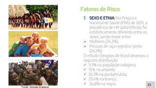 DISCUSSÃO
23
Fatores de Risco
7. SEXO E ETNIA: Na Pesquisa
Nacional de Saúde (PNS) de 2013, a
prevalência de HA autorreferida foi
estatisticamente diferente entre os
sexos, sendo maior entre:
 Mulheres (24,2%)
 Pessoas de raça negra/cor preta
(24,2%)
O estudo Corações do Brasil observou a
seguinte distribuição:
 11,1% na população indegena;
 10% na amarela;
 26,3% na parda/mulata;
 29,4% na branca ;
 34,8% na negra;
Fonte: Google Imagens
 