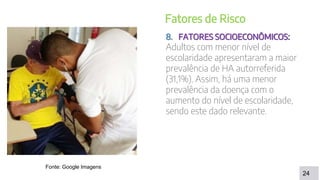 DISCUSSÃO
24
Fatores de Risco
8. FATORES SOCIOECONÔMICOS:
Adultos com menor nível de
escolaridade apresentaram a maior
prevalência de HA autorreferida
(31,1%). Assim, há uma menor
prevalência da doença com o
aumento do nível de escolaridade,
sendo este dado relevante.
Fonte: Google Imagens
 