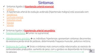 25
Sintomas
 Sintomas ligados à hipertensão arterial essencial:
• Cefaléia
1. A hipertensão arterial de evolução acelerada (hipertensão maligna) está associada com:
• Sonolência;
• Confusão mental;
• Distúrbio visual;
• Náusea
• Vômito
 Sintomas ligados à hipertensão arterial secundária:
• Feomocromocitoma  tumor na suprarrenal;
• Aldosteronismo primário  os indivíduos hipertensos apresentam sintomas decorrentes
da excessiva perda renal de potássio, determinando fraqueza muscular, poliúria e nictúria;
• Síndrome de Cushing  Sinais e sintomas mais comuns estão relacionados ao excesso de
corticosteroides produzidos: aumento de peso, com a gordura se depositando no tronco e
no pescoço.
 