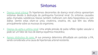 26
Sintomas
• Doença renal crônica: Os hipertensos decorrentes de doença renal crônica apresentam
sintomas devido à destruição do parênquima funcional renal. Os sintomas causados
pelas chamadas substâncias tóxicas também melhoram com dieta hipoproteica ou com
diálise. Dentre estas citam-se ureia, creatinina, creatina, etc, que têm seu efeito
principalmente sobre as mucosas do organismo;
• Doença da aorta e artéria renal: Uma ampla pressão de pulso reflete rigidez vascular e
pode ser um fator de risco de doença isquêmica miocárdica;
• Apneia obstrutiva do sono: A sua presença determina dificuldade em controlar a PA,
sendo considerada uma causa de hipertensão arterial resistente.
 