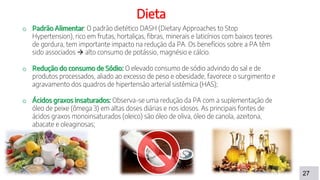 27
Dieta
o Padrão Alimentar: O padrão dietético DASH (Dietary Approaches to Stop
Hypertension), rico em frutas, hortaliças, fibras, minerais e laticínios com baixos teores
de gordura, tem importante impacto na redução da PA. Os benefícios sobre a PA têm
sido associados  alto consumo de potássio, magnésio e cálcio.
o Redução do consumo de Sódio: O elevado consumo de sódio advindo do sal e de
produtos processados, aliado ao excesso de peso e obesidade, favorece o surgimento e
agravamento dos quadros de hipertensão arterial sistêmica (HAS);
o Ácidos graxos insaturados: Observa-se uma redução da PA com a suplementação de
óleo de peixe (ômega 3) em altas doses diárias e nos idosos. As principais fontes de
ácidos graxos monoinsaturados (oleico) são óleo de oliva, óleo de canola, azeitona,
abacate e oleaginosas;
 