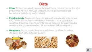 28
Dieta
o Fibras: As fibras solúveis são representadas pelo farelo de aveia, pectina (frutas) e
pelas gomas. As fibras insolúveis são representadas pela celulose (trigo),
hemicelulose (grãos) e lignina (hortaliças);
o Proteína da soja: As principais fontes de soja na alimentação são: feijão de soja,
tofu, farinha, leite de soja e o concentrado proteico da soja. A substituição
isocalórica de parte da proteína alimentar por um composto de soja associada a
outras medidas promoveu queda da PA em mulheres após a menopausa;
o Oleaginosas: O consumo de oleaginosas pode trazer benefícios à saúde se
integradas a um plano alimentar saudável;
 