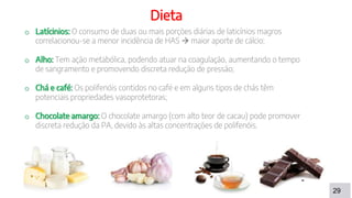 29
Dieta
o Latícinios: O consumo de duas ou mais porções diárias de laticínios magros
correlacionou-se a menor incidência de HAS  maior aporte de cálcio;
o Alho: Tem ação metabólica, podendo atuar na coagulação, aumentando o tempo
de sangramento e promovendo discreta redução de pressão;
o Chá e café: Os polifenóis contidos no café e em alguns tipos de chás têm
potenciais propriedades vasoprotetoras;
o Chocolate amargo: O chocolate amargo (com alto teor de cacau) pode promover
discreta redução da PA, devido às altas concentrações de polifenóis.
 